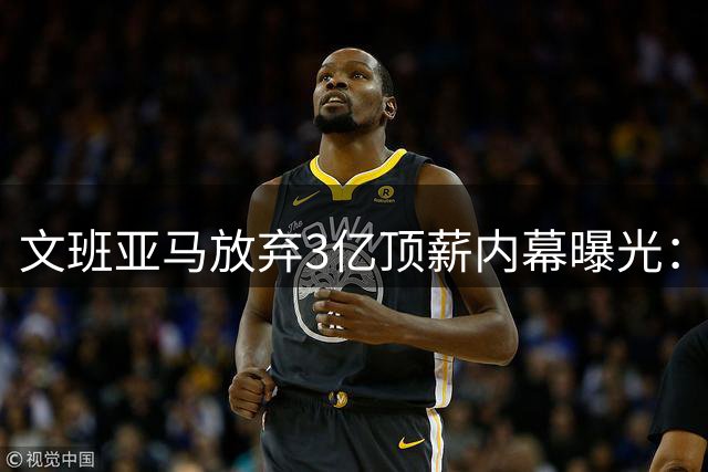 文班亚马放弃3亿顶薪内幕曝光：为马刺夺冠大计自降身价