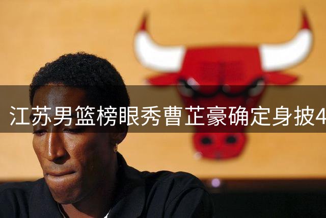 江苏男篮榜眼秀曹芷豪确定身披4号战袍 将亮相夏季联赛