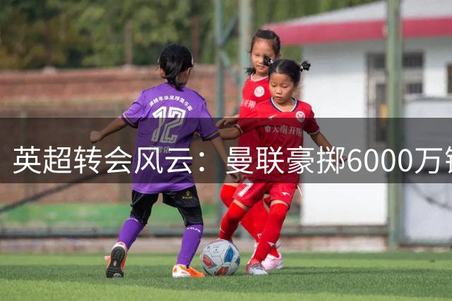 英超转会风云：曼联豪掷6000万镑强攻纽卡新星，备选方案浮出水面